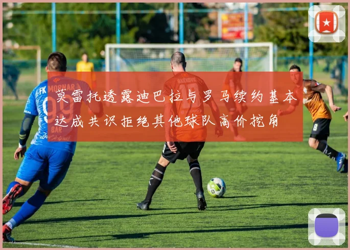 莫雷托透露迪巴拉与罗马续约基本达成共识拒绝其他球队高价挖角