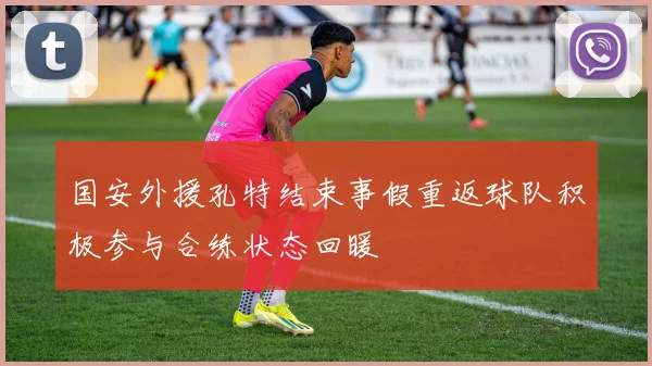国安外援孔特结束事假重返球队积极参与合练状态回暖