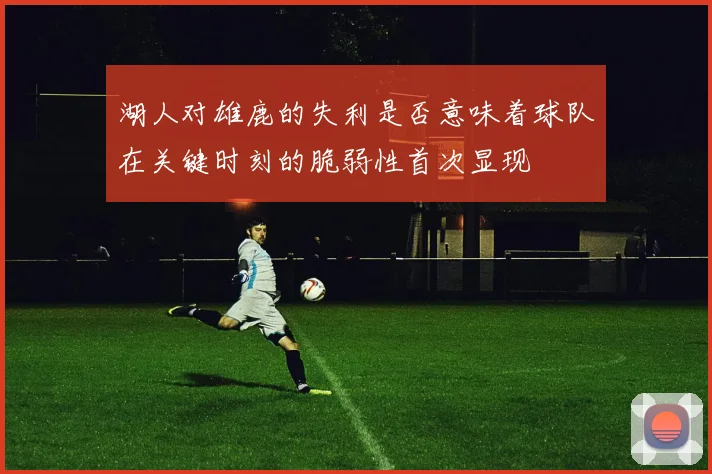 湖人对雄鹿的失利是否意味着球队在关键时刻的脆弱性首次显现