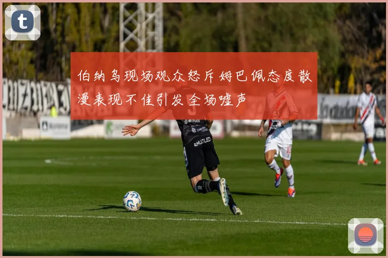 伯纳乌现场观众怒斥姆巴佩态度散漫表现不佳引发全场嘘声