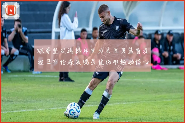 球哥坚定选择库里为美国男篮首发控卫布伦森表现虽佳仍难撼动信心