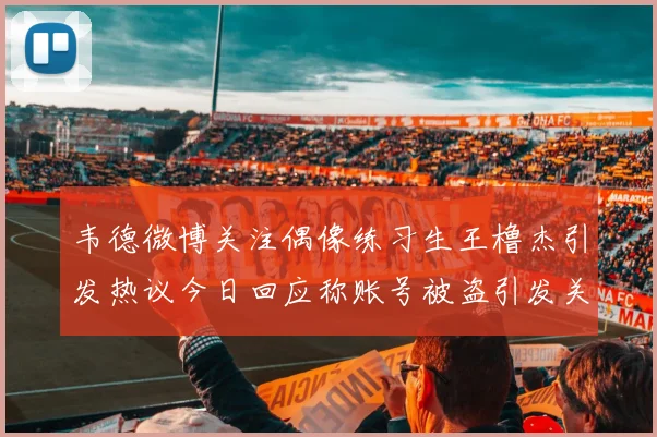 韦德微博关注偶像练习生王橹杰引发热议今日回应称账号被盗引发关注