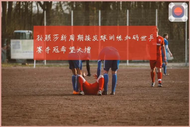 孙颖莎新周期接发球训练加码世乒赛夺冠希望大增
