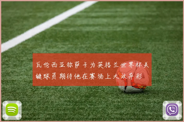 瓦伦西亚称萨卡为英格兰世界杯关键球员期待他在赛场上大放异彩