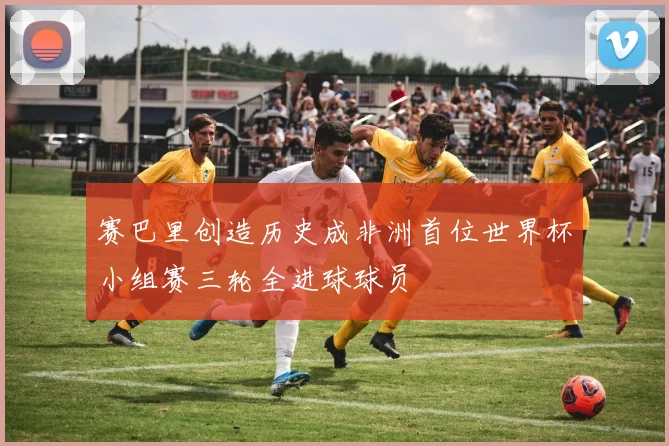 赛巴里创造历史成非洲首位世界杯小组赛三轮全进球球员