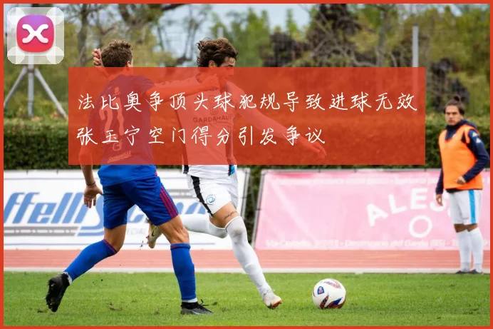 法比奥争顶头球犯规导致进球无效张玉宁空门得分引发争议