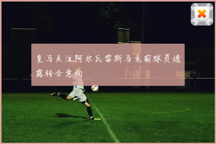 皇马关注阿尔瓦雷斯马竞前球员透露转会意向