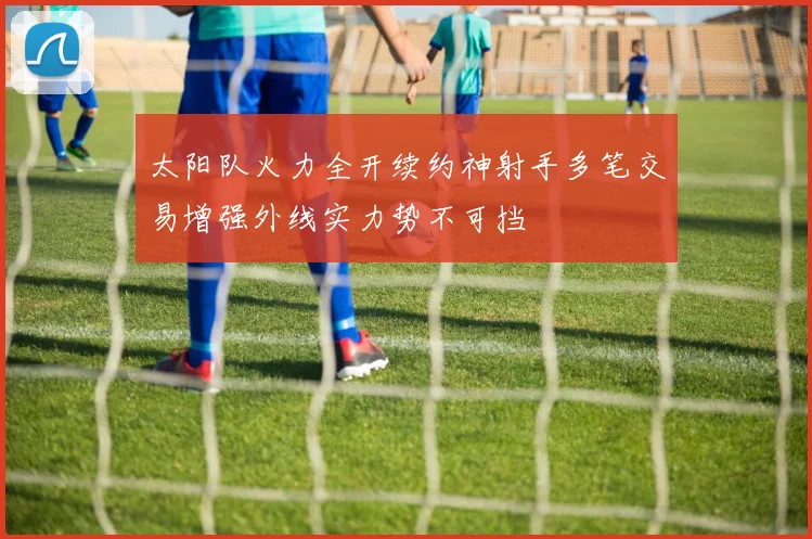 太阳队火力全开续约神射手多笔交易增强外线实力势不可挡