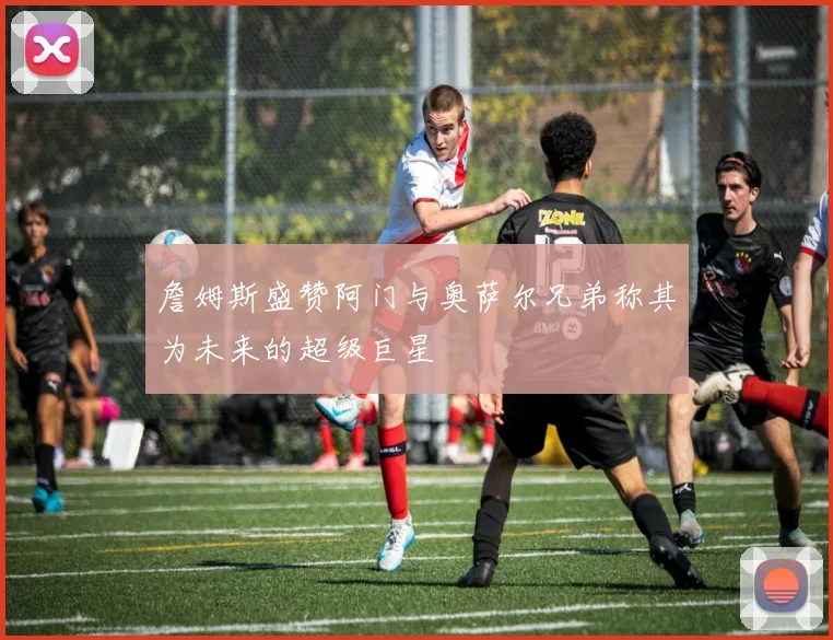 詹姆斯盛赞阿门与奥萨尔兄弟称其为未来的超级巨星