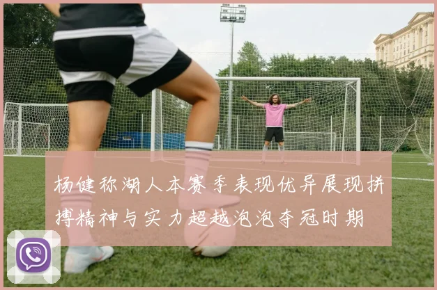 杨健称湖人本赛季表现优异展现拼搏精神与实力超越泡泡夺冠时期