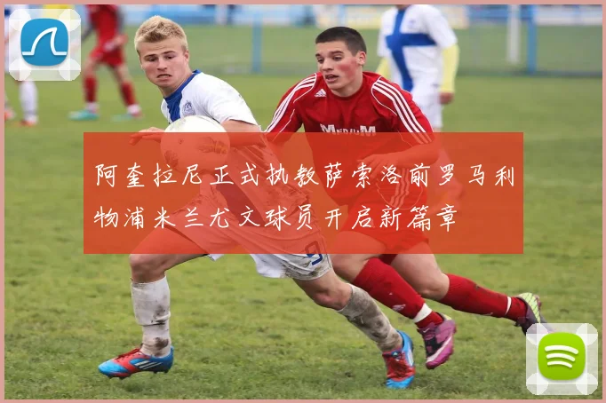 阿奎拉尼正式执教萨索洛前罗马利物浦米兰尤文球员开启新篇章