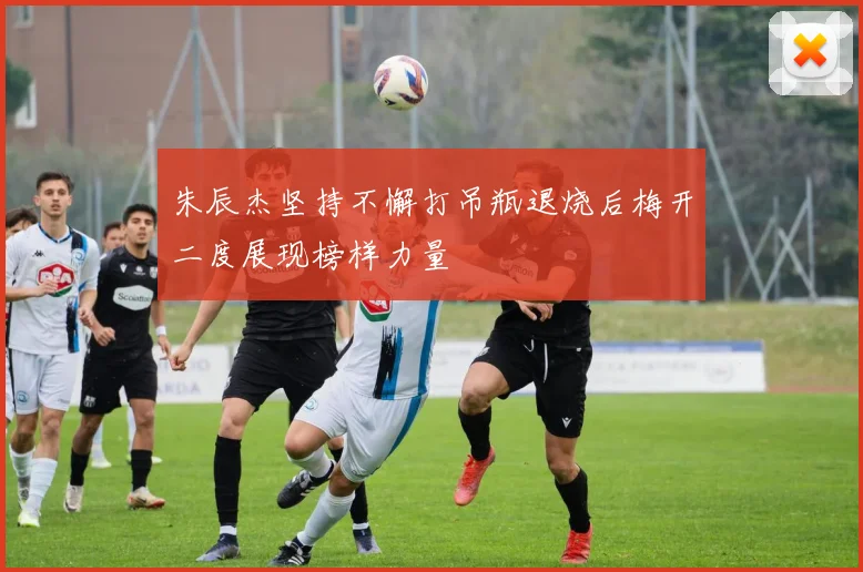 朱辰杰坚持不懈打吊瓶退烧后梅开二度展现榜样力量