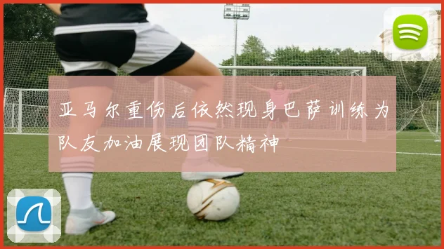 亚马尔重伤后依然现身巴萨训练为队友加油展现团队精神