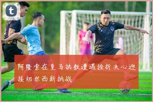 阿隆索在皇马执教遭遇挫折决心迎接切尔西新挑战