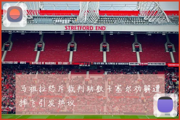马祖拉怒斥裁判助教卡塞尔劝解遭摔飞引发热议