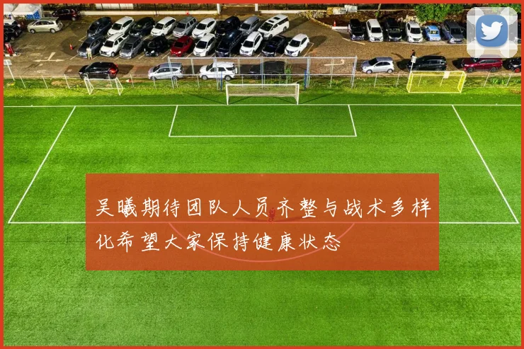 吴曦期待团队人员齐整与战术多样化希望大家保持健康状态