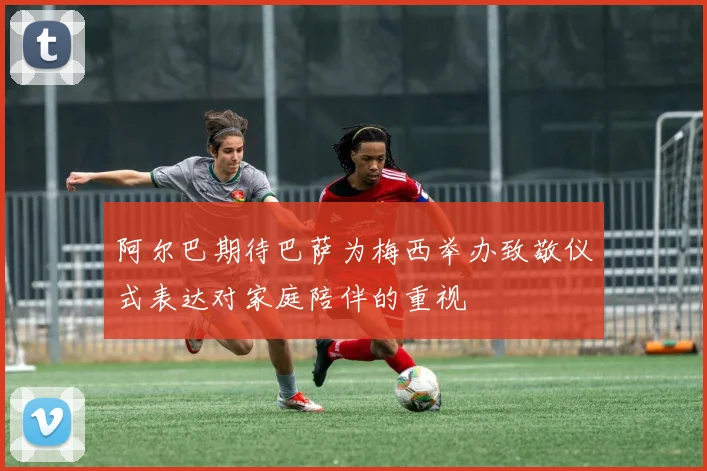 阿尔巴期待巴萨为梅西举办致敬仪式表达对家庭陪伴的重视