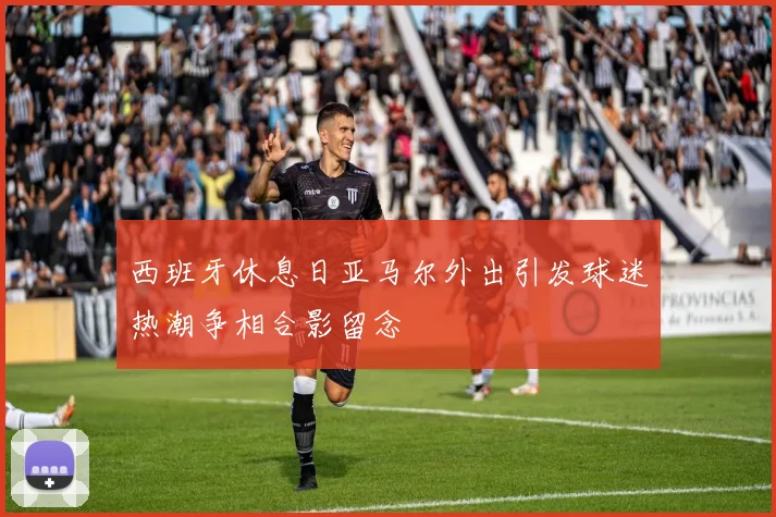西班牙休息日亚马尔外出引发球迷热潮争相合影留念