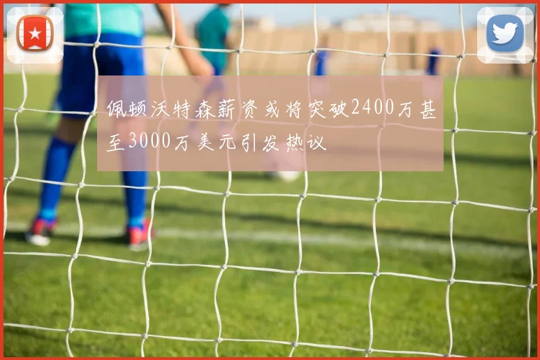 佩顿沃特森薪资或将突破2400万甚至3000万美元引发热议