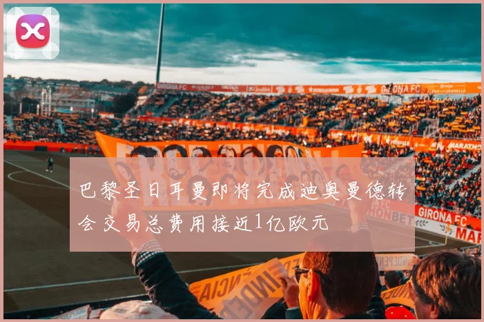 巴黎圣日耳曼即将完成迪奥曼德转会交易总费用接近1亿欧元