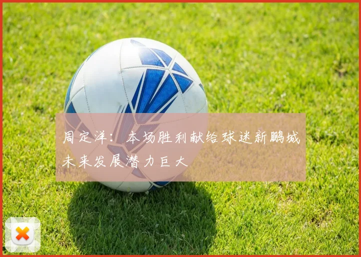周定洋：本场胜利献给球迷新鹏城未来发展潜力巨大