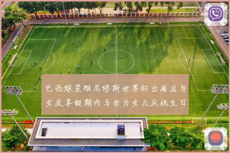 巴西球星维尼修斯世界杯出局后与女友享假期内马尔为女儿庆祝生日