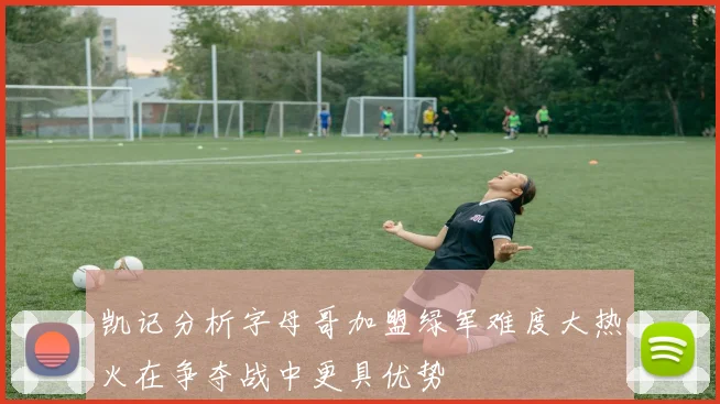 凯记分析字母哥加盟绿军难度大热火在争夺战中更具优势