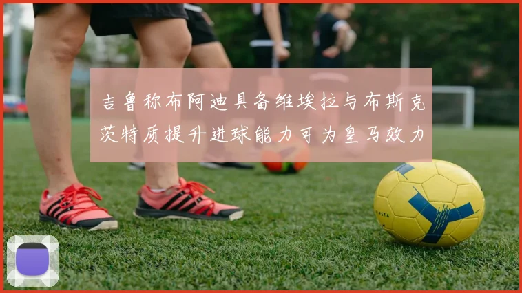 吉鲁称布阿迪具备维埃拉与布斯克茨特质提升进球能力可为皇马效力