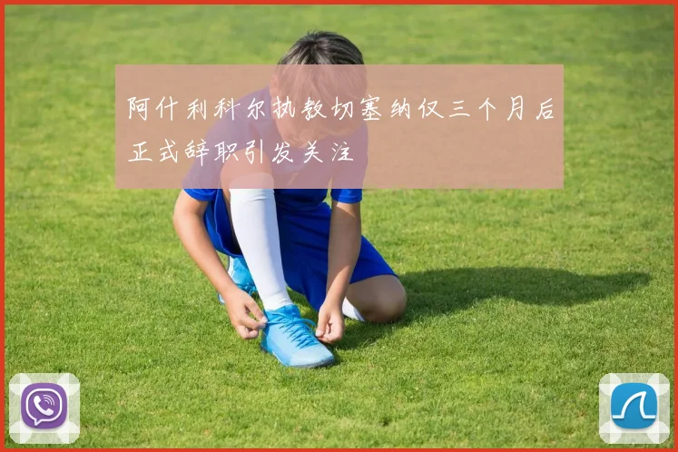 阿什利科尔执教切塞纳仅三个月后正式辞职引发关注