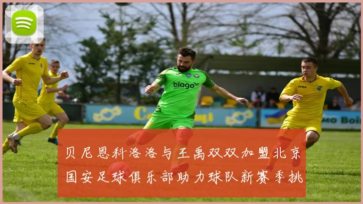 贝尼恩科洛洛与王禹双双加盟北京国安足球俱乐部助力球队新赛季挑战