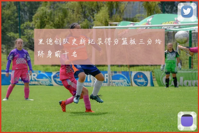里德创队史新纪录得分篮板三分均跻身前十名