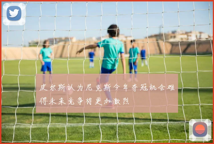 皮尔斯认为尼克斯今年夺冠机会难得未来竞争将更加激烈