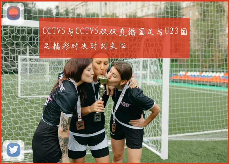 CCTV5与CCTV5双双直播国足与U23国足精彩对决时刻来临
